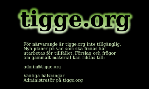 tigge.org -För närvarande är tigge.org inte 
  tillgänglig. Nya planer på vad som ska finnas här utarbetas för tillfället.
  Förslag och frågor om gammalt material kan riktas till: admin@tigge.org
  
  Vänliga hälsningar,
  Administratör på tigge.org